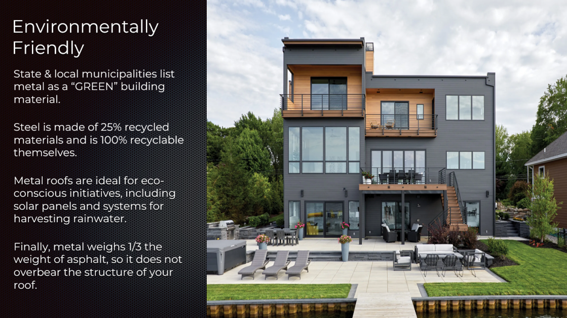 State & local municipalities list metal as a green building material. Steel is make of 25% recycled material and is 0 recyclable themselves. Metal roofs are ideal for eco-conscious initiatives, including solar panels and systems for harvesting rainwater. Finally, metal weights 1/3rd the weight of asphalt, so it does not overbear the structure of your roof.