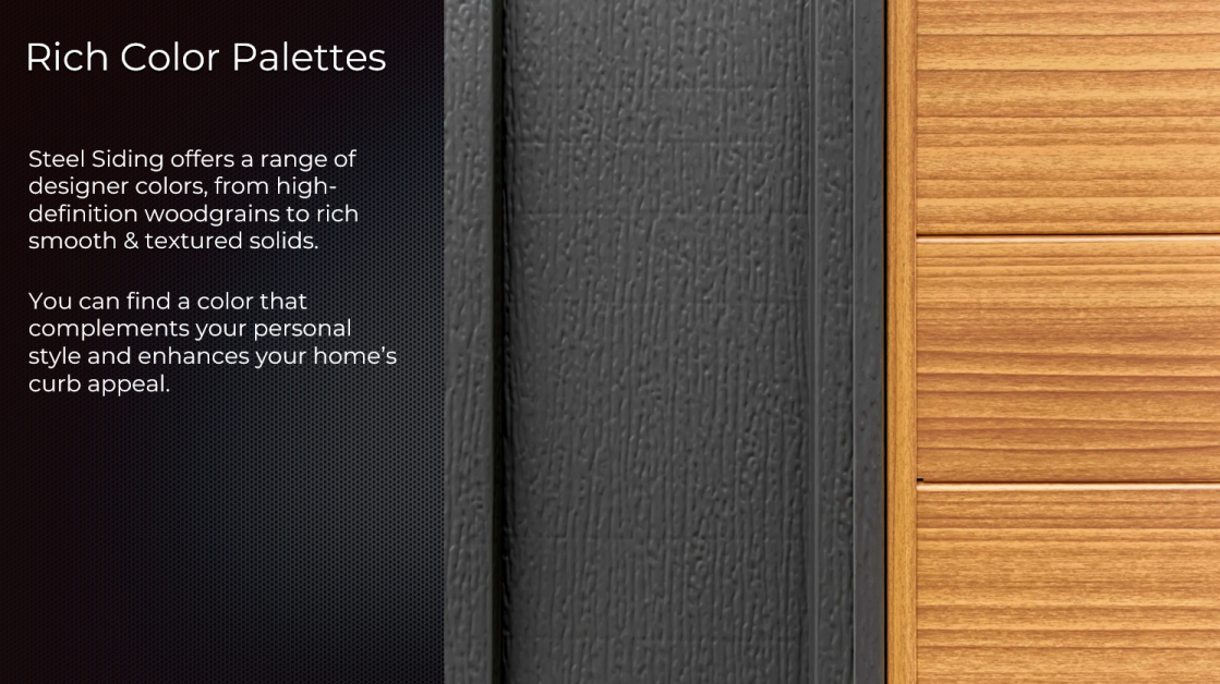 Steel siding offers a range of designer colors, from high-definition woodgrains to rich smooth & textured solids. You can find a color that complements your personal style and enhances your home's curb appeal.